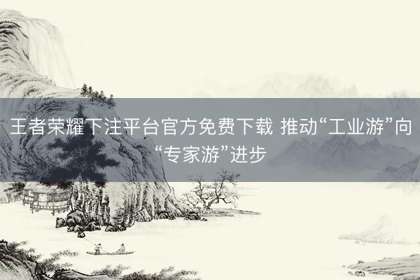 王者荣耀下注平台官方免费下载 推动“工业游”向“专家游”进步