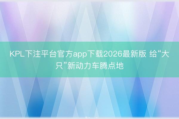 KPL下注平台官方app下载2026最新版 给“大只”新动力车腾点地