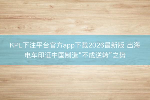 KPL下注平台官方app下载2026最新版 出海电车印证中国制造“不成逆转”之势