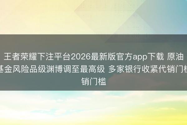 王者荣耀下注平台2026最新版官方app下载 原油基金风险品级渊博调至最高级 多家银行收紧代销门槛