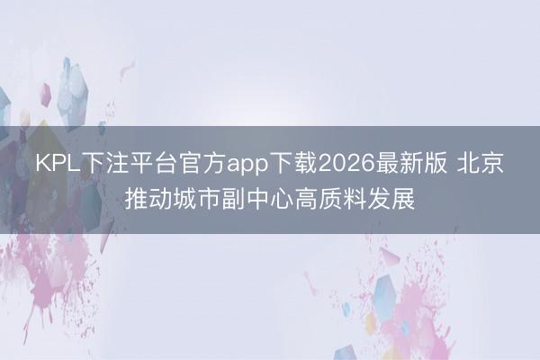 KPL下注平台官方app下载2026最新版 北京推动城市副中心高质料发展