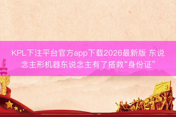 KPL下注平台官方app下载2026最新版 东说念主形机器东说念主有了搭救“身份证”