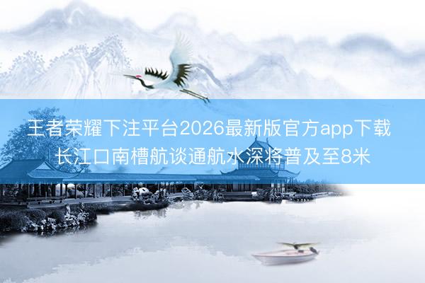 王者荣耀下注平台2026最新版官方app下载 长江口南槽航谈通航水深将普及至8米