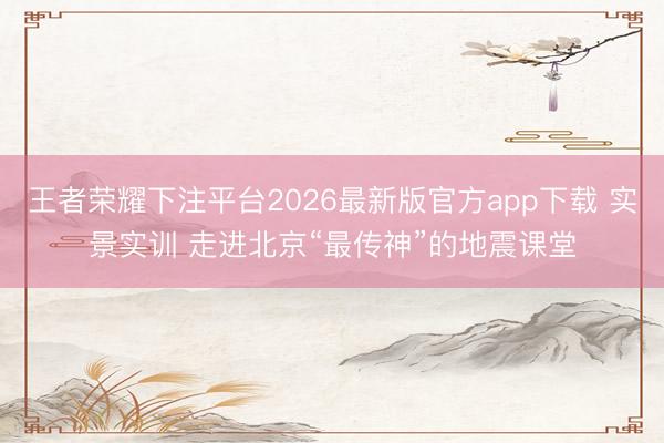 王者荣耀下注平台2026最新版官方app下载 实景实训 走进北京“最传神”的地震课堂