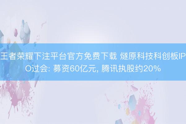 王者荣耀下注平台官方免费下载 燧原科技科创板IPO过会: 募资60亿元， 腾讯执股约20%