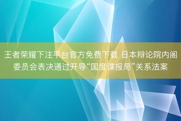 王者荣耀下注平台官方免费下载 日本辩论院内阁委员会表决通过开导“国度谍报局”关系法案