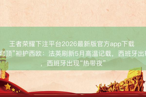 王者荣耀下注平台2026最新版官方app下载 提前的“热穹顶”袒护西欧:法英刷新5月高温记载,西班牙出现“热带夜”