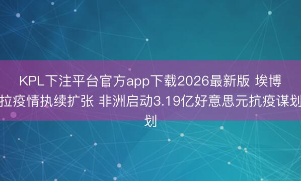 KPL下注平台官方app下载2026最新版 埃博拉疫情执续扩张 非洲启动3.19亿好意思元抗疫谋划