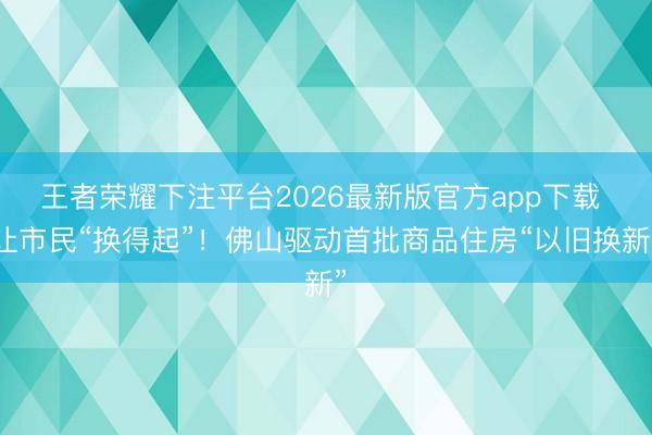 王者荣耀下注平台2026最新版官方app下载 让市民“换得起”！佛山驱动首批商品住房“以旧换新”