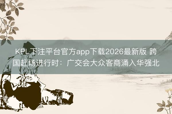 KPL下注平台官方app下载2026最新版 跨国赶场进行时：广交会大众客商涌入华强北