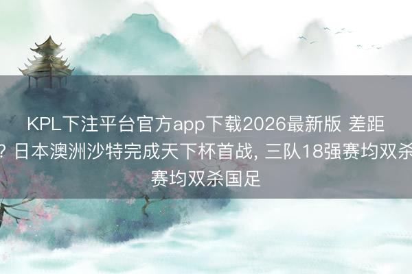 KPL下注平台官方app下载2026最新版 差距几何? 日本澳洲沙特完成天下杯首战, 三队18强赛均双杀国足