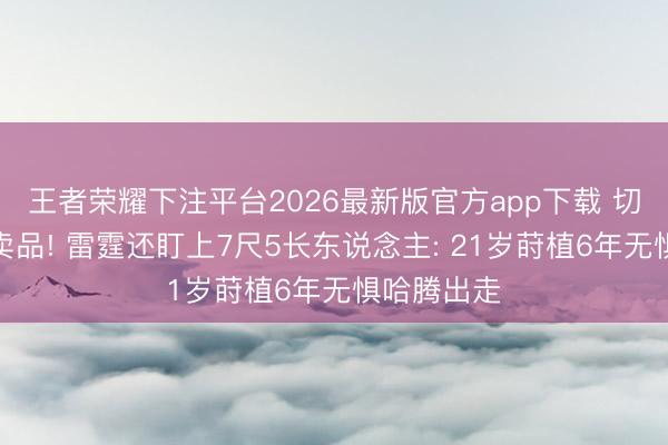 王者荣耀下注平台2026最新版官方app下载 切特仍为非卖品! 雷霆还盯上7尺5长东说念主: 21岁莳植6年无惧哈腾出走