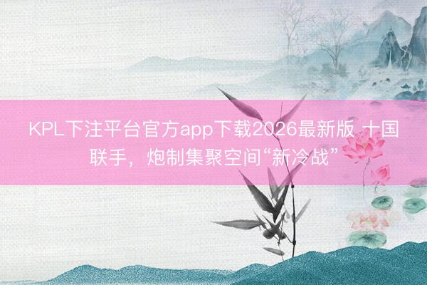 KPL下注平台官方app下载2026最新版 十国联手，炮制集聚空间“新冷战”