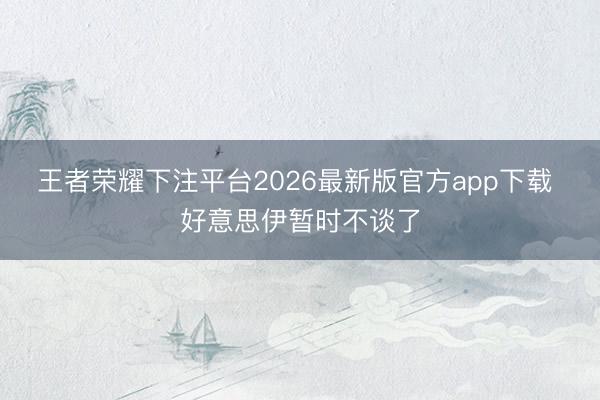 王者荣耀下注平台2026最新版官方app下载 好意思伊暂时不谈了