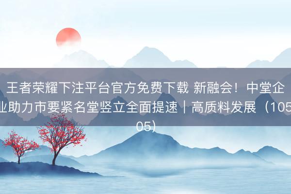 王者荣耀下注平台官方免费下载 新融会！中堂企业助力市要紧名堂竖立全面提速｜高质料发展（105）