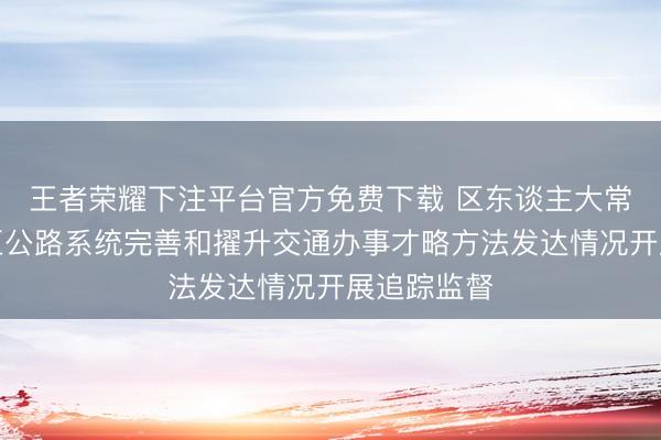 王者荣耀下注平台官方免费下载 区东谈主大常委会对我区公路系统完善和擢升交通办事才略方法发达情况开展追踪监督