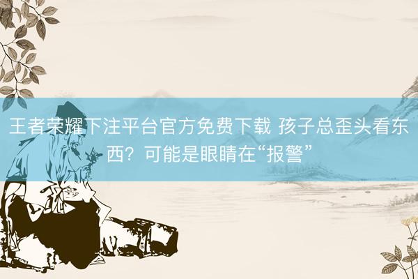 王者荣耀下注平台官方免费下载 孩子总歪头看东西?可能是眼睛在“报警”