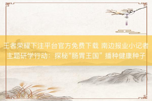 王者荣耀下注平台官方免费下载 南边报业小记者主题研学行动：探秘“肠胃王国” 播种健康种子