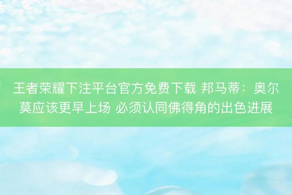 王者荣耀下注平台官方免费下载 邦马蒂：奥尔莫应该更早上场 必须认同佛得角的出色进展
