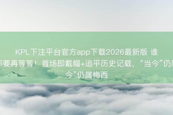 KPL下注平台官方app下载2026最新版 谁交班都要再等等!首场即戴帽+追平历史记载,“当今”仍属梅西
