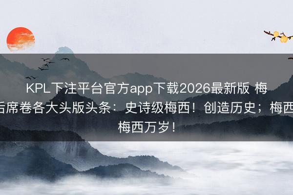 KPL下注平台官方app下载2026最新版 梅西赛后席卷各大头版头条：史诗级梅西！创造历史；梅西万岁！