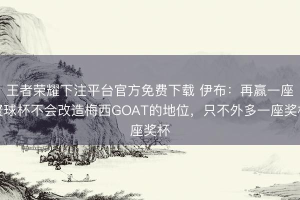 王者荣耀下注平台官方免费下载 伊布：再赢一座寰球杯不会改造梅西GOAT的地位，只不外多一座奖杯