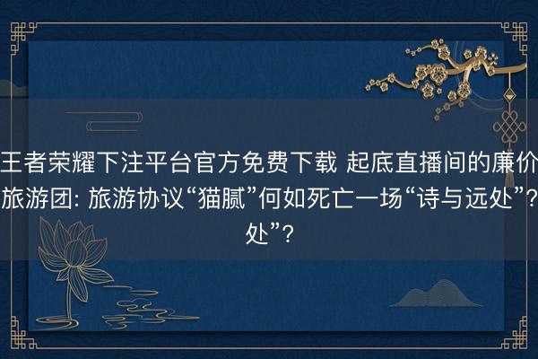 王者荣耀下注平台官方免费下载 起底直播间的廉价旅游团: 旅游协议“猫腻”何如死亡一场“诗与远处”?