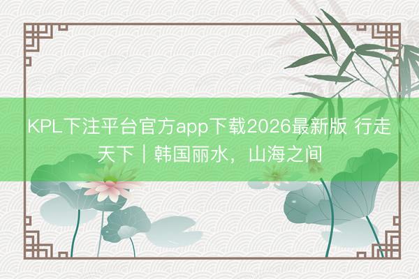 KPL下注平台官方app下载2026最新版 行走天下｜韩国丽水，山海之间