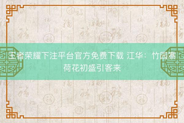 王者荣耀下注平台官方免费下载 江华：竹园寨荷花初盛引客来