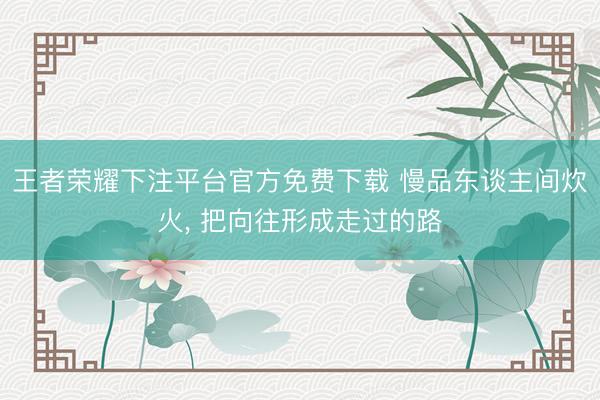王者荣耀下注平台官方免费下载 慢品东谈主间炊火， 把向往形成走过的路